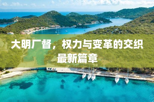 大明厂督，权力与变革的交织最新篇章