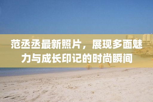 范丞丞最新照片，展现多面魅力与成长印记的时尚瞬间