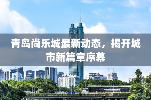 青岛尚乐城最新动态，揭开城市新篇章序幕
