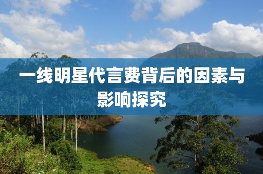 一线明星代言费背后的因素与影响探究