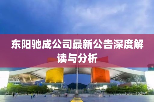 东阳驰成公司最新公告深度解读与分析