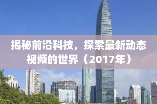 揭秘前沿科技，探索最新动态视频的世界（2017年）