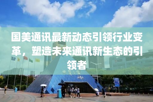 国美通讯最新动态引领行业变革，塑造未来通讯新生态的引领者