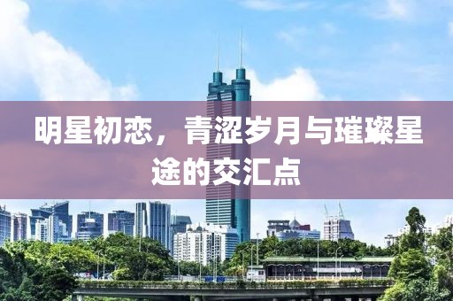 明星初恋，青涩岁月与璀璨星途的交汇点