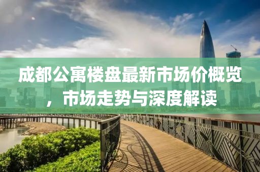 成都公寓楼盘最新市场价概览，市场走势与深度解读