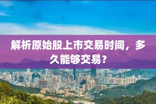 解析原始股上市交易时间，多久能够交易？