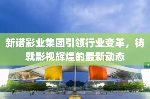 新诺影业集团引领行业变革，铸就影视辉煌的最新动态