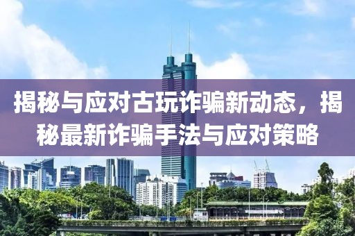 揭秘与应对古玩诈骗新动态，揭秘最新诈骗手法与应对策略