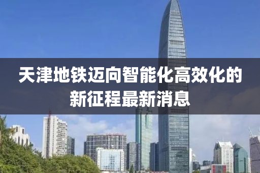 天津地铁迈向智能化高效化的新征程最新消息