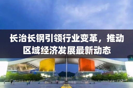 长治长钢引领行业变革，推动区域经济发展最新动态