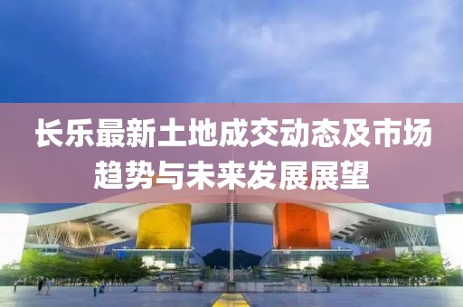 长乐最新土地成交动态及市场趋势与未来发展展望