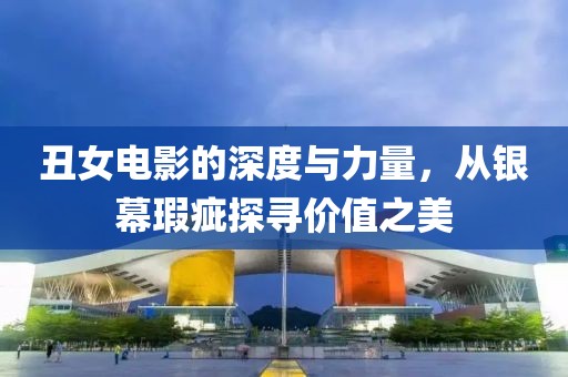 丑女电影的深度与力量，从银幕瑕疵探寻价值之美