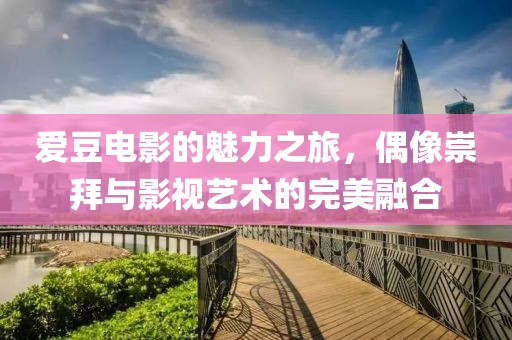 爱豆电影的魅力之旅，偶像崇拜与影视艺术的完美融合