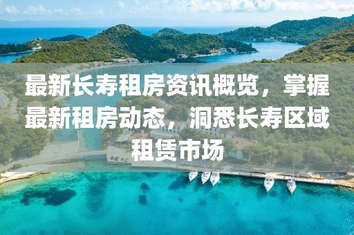 最新长寿租房资讯概览，掌握最新租房动态，洞悉长寿区域租赁市场