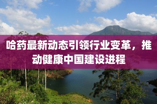 哈药最新动态引领行业变革，推动健康中国建设进程