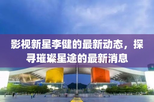 影视新星李健的最新动态，探寻璀璨星途的最新消息