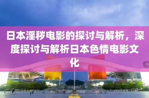 日本淫秽电影的探讨与解析，深度探讨与解析日本色情电影文化