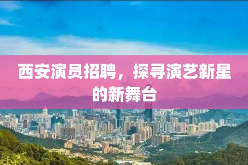 西安演员招聘，探寻演艺新星的新舞台