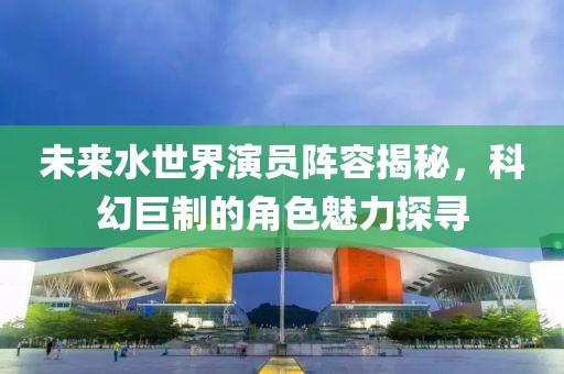 未来水世界演员阵容揭秘，科幻巨制的角色魅力探寻