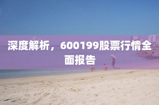 深度解析，600199股票行情全面报告