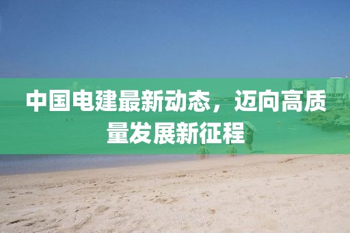 中国电建最新动态，迈向高质量发展新征程