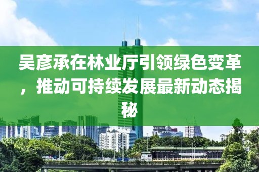 吴彦承在林业厅引领绿色变革，推动可持续发展最新动态揭秘