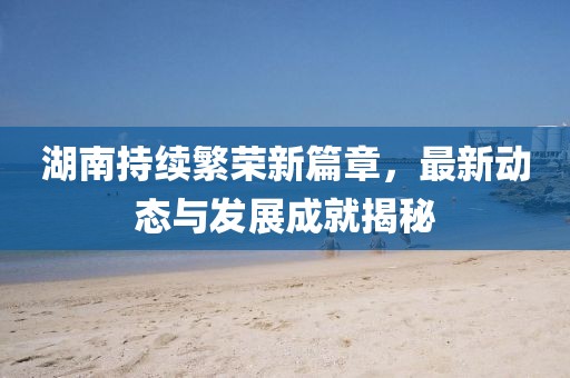 湖南持续繁荣新篇章，最新动态与发展成就揭秘