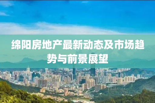 绵阳房地产最新动态及市场趋势与前景展望
