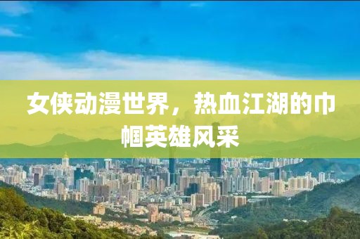 女侠动漫世界，热血江湖的巾帼英雄风采