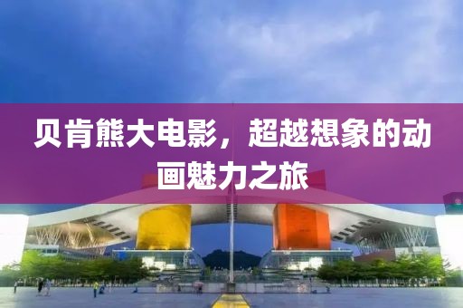 贝肯熊大电影，超越想象的动画魅力之旅
