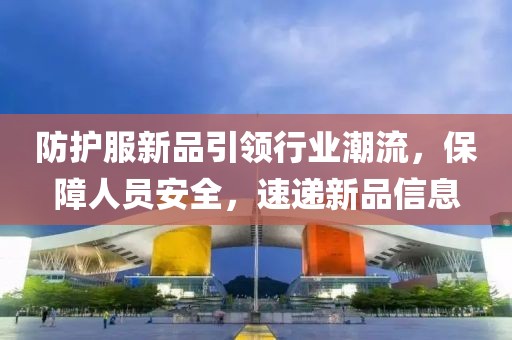 防护服新品引领行业潮流，保障人员安全，速递新品信息