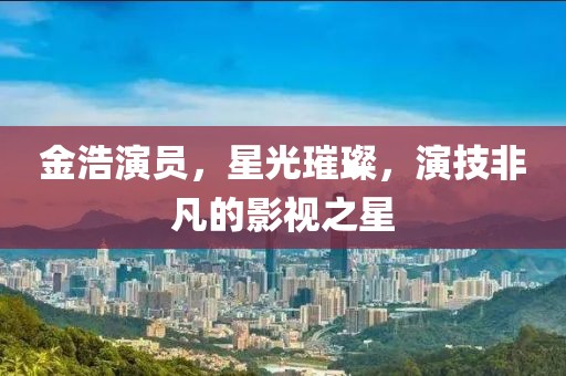 金浩演员，星光璀璨，演技非凡的影视之星