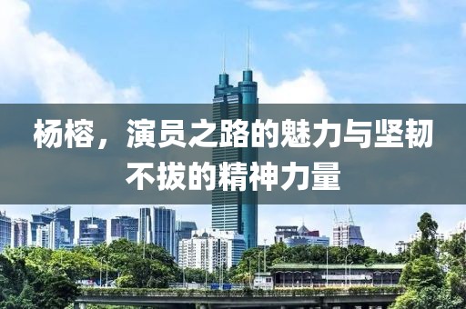 杨榕，演员之路的魅力与坚韧不拔的精神力量