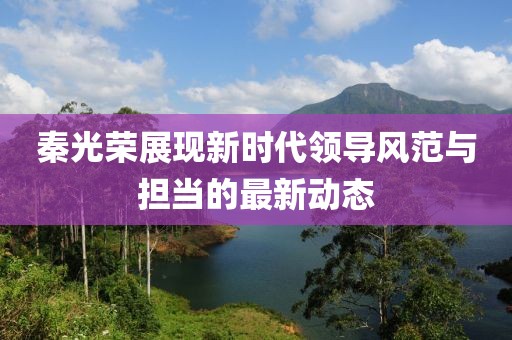 秦光荣展现新时代领导风范与担当的最新动态