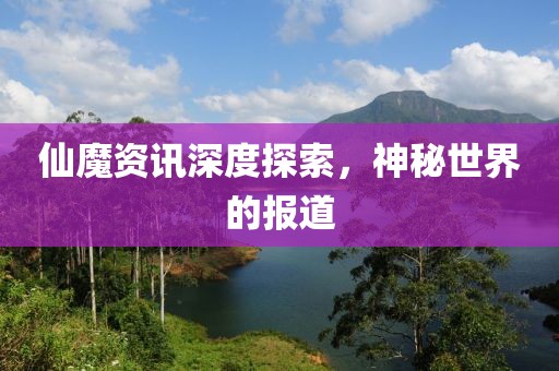 仙魔资讯深度探索，神秘世界的报道