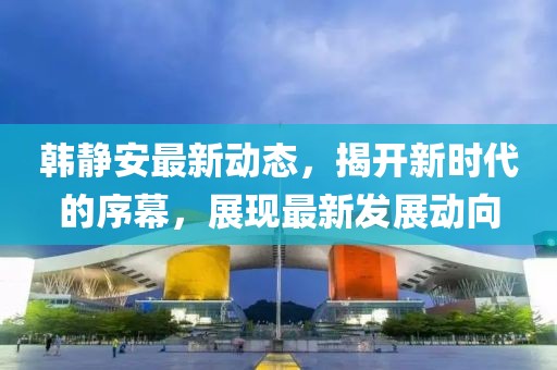 韩静安最新动态，揭开新时代的序幕，展现最新发展动向