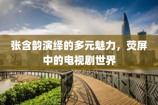 张含韵演绎的多元魅力，荧屏中的电视剧世界