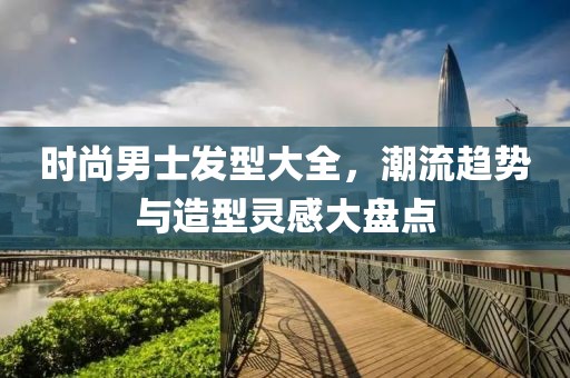 时尚男士发型大全，潮流趋势与造型灵感大盘点