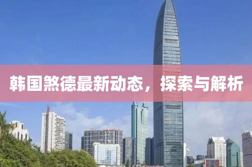 韩国煞德最新动态，探索与解析