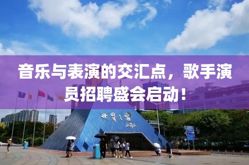 音乐与表演的交汇点，歌手演员招聘盛会启动！
