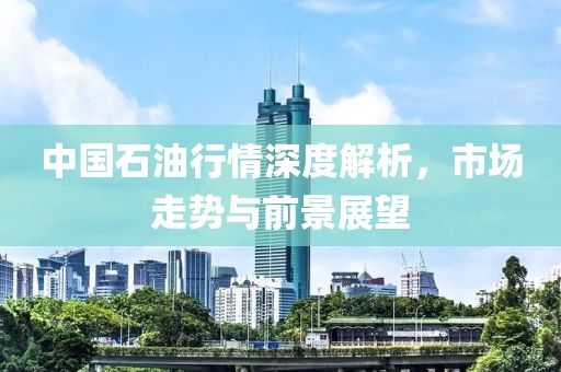 中国石油行情深度解析，市场走势与前景展望