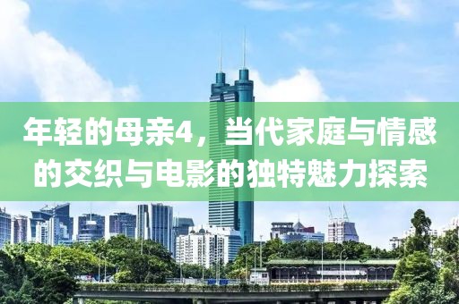 年轻的母亲4，当代家庭与情感的交织与电影的独特魅力探索