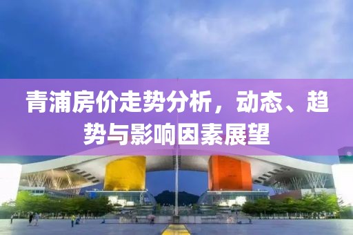 青浦房价走势分析，动态、趋势与影响因素展望