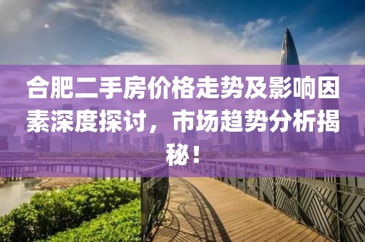 合肥二手房价格走势及影响因素深度探讨，市场趋势分析揭秘！