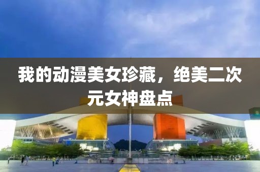 我的动漫美女珍藏，绝美二次元女神盘点
