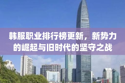 韩服职业排行榜更新，新势力的崛起与旧时代的坚守之战