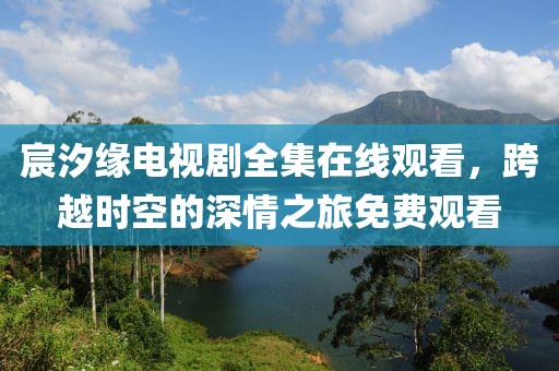 宸汐缘电视剧全集在线观看，跨越时空的深情之旅免费观看
