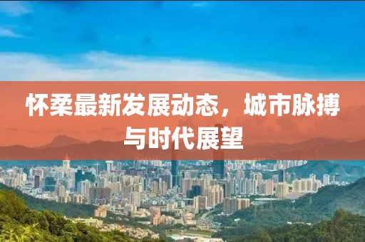 怀柔最新发展动态，城市脉搏与时代展望