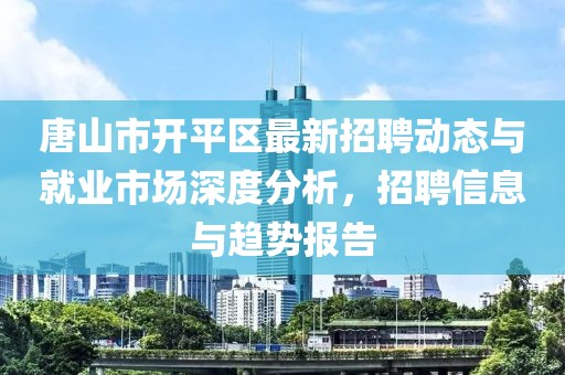 唐山市开平区最新招聘动态与就业市场深度分析，招聘信息与趋势报告
