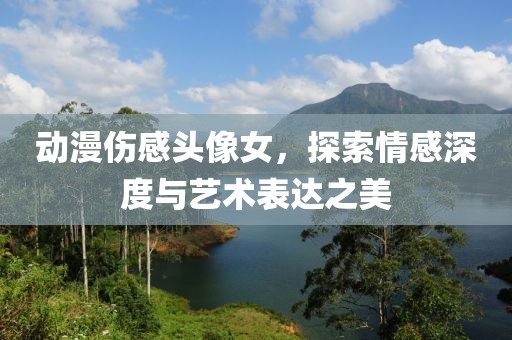 动漫伤感头像女，探索情感深度与艺术表达之美
